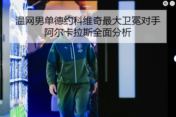 温网男单德约科维奇最大卫冕对手阿尔卡拉斯全面分析